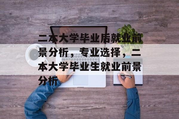 二本大学毕业后就业前景分析，专业选择，二本大学毕业生就业前景分析