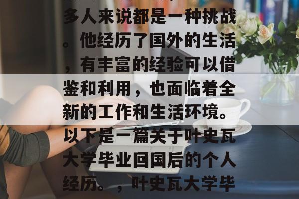叶史瓦大学毕业后回国后的一段生活,对于许多人来说都是一种挑战。他经历了国外的生活,有丰富的经验可以借鉴和利用,也面临着全新的工作和生活环境。以下是一篇关于叶史瓦大学毕业回国后的个人经历。,叶史瓦大学毕业生回国后的适应与挑战 叶史瓦大学毕业后回国后的一段生活,对于许多人来说都是一种挑战。他经历了国外的生活,有丰富的经验可以借鉴和利用,也面临着全新的工作和生活环境。以下是一篇关于叶史瓦大学毕业回国后的个人经历。,叶史瓦大学毕业生回国后的适应与挑战