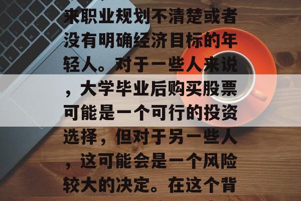 大学毕业后的投资策略，在大学毕业后购买股票？这并不一定适合所有人，特别是那些对未来职业规划不清楚或者没有明确经济目标的年轻人。对于一些人来说，大学毕业后购买股票可能是一个可行的投资选择，但对于另一些人，这可能会是一个风险较大的决定。在这个背景下，本文将探讨大学毕业生是否应该购买股票。，大学生毕业后购买股票，对未来的看法