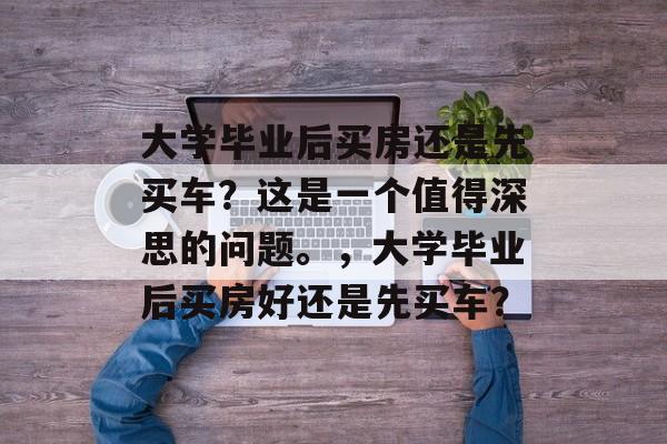 大学毕业后买房还是先买车?这是一个值得深思的问题。,大学毕业后买房好还是先买车? 大学毕业后买房还是先买车?这是一个值得深思的问题。,大学毕业后买房好还是先买车?