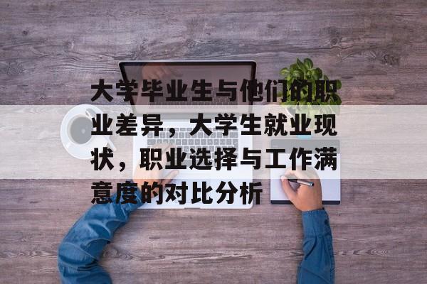 大学毕业生与他们的职业差异,大学生就业现状,职业选择与工作满意度的对比分析 大学毕业生与他们的职业差异,大学生就业现状,职业选择与工作满意度的对比分析