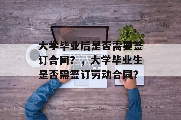 大学毕业后是否需要签订合同？，大学毕业生是否需签订劳动合同？