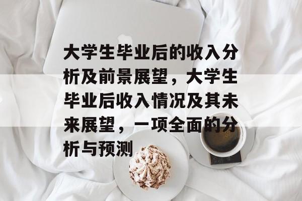 大学生毕业后的收入分析及前景展望,大学生毕业后收入情况及其未来展望,一项全面的分析与预测 大学生毕业后的收入分析及前景展望,大学生毕业后收入情况及其未来展望,一项全面的分析与预测