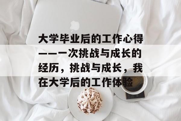 大学毕业后的工作心得——一次挑战与成长的经历,挑战与成长,我在大学后的工作体验 大学毕业后的工作心得——一次挑战与成长的经历,挑战与成长,我在大学后的工作体验