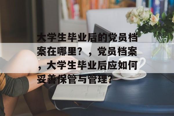 大学生毕业后的党员档案在哪里?,党员档案,大学生毕业后应如何妥善保管与管理? 大学生毕业后的党员档案在哪里?,党员档案,大学生毕业后应如何妥善保管与管理?