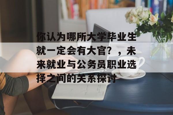 你认为哪所大学毕业生就一定会有大官？，未来就业与公务员职业选择之间的关系探讨