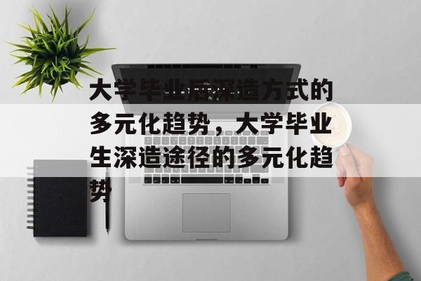 大学毕业后深造方式的多元化趋势，大学毕业生深造途径的多元化趋势