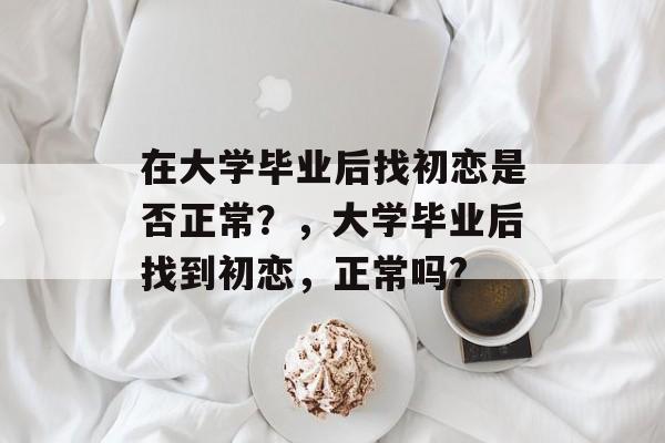 在大学毕业后找初恋是否正常?,大学毕业后找到初恋,正常吗? 在大学毕业后找初恋是否正常?,大学毕业后找到初恋,正常吗?