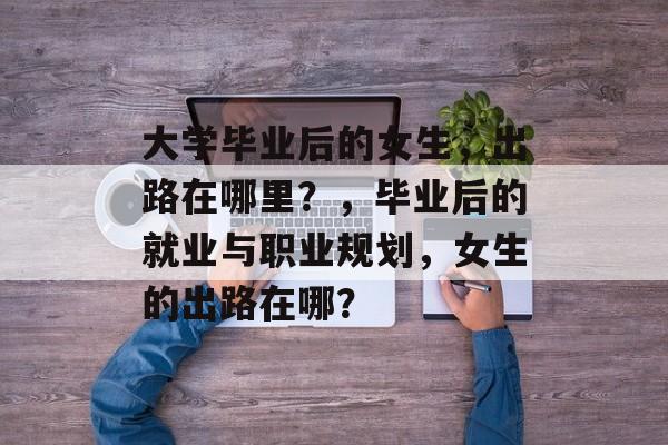 大学毕业后的女生,出路在哪里?,毕业后的就业与职业规划,女生的出路在哪? 大学毕业后的女生,出路在哪里?,毕业后的就业与职业规划,女生的出路在哪?