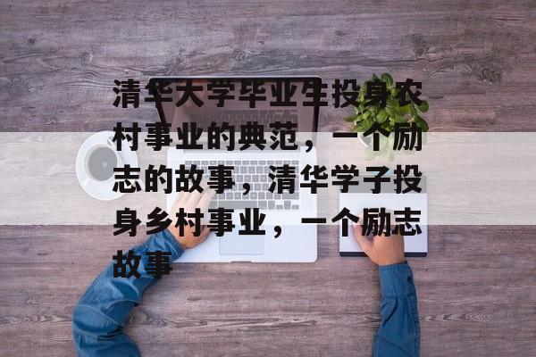 清华大学毕业生投身农村事业的典范，一个励志的故事，清华学子投身乡村事业，一个励志故事