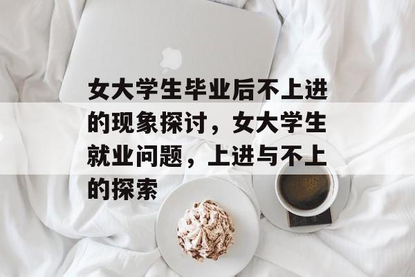 女大学生毕业后不上进的现象探讨，女大学生就业问题，上进与不上的探索