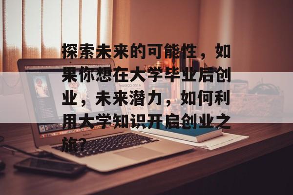 探索未来的可能性，如果你想在大学毕业后创业，未来潜力，如何利用大学知识开启创业之旅？