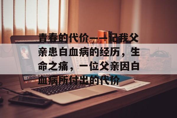 青春的代价——记我父亲患白血病的经历,生命之痛,一位父亲因白血病所付出的代价 青春的代价——记我父亲患白血病的经历,生命之痛,一位父亲因白血病所付出的代价