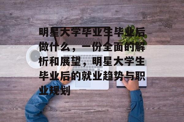 明星大学毕业生毕业后做什么，一份全面的解析和展望，明星大学生毕业后的就业趋势与职业规划