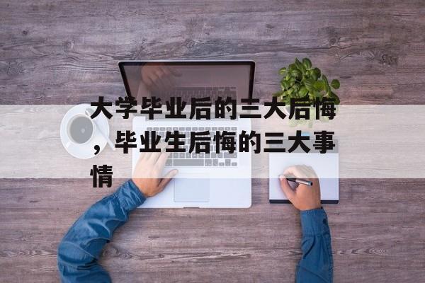 大学毕业后的三大后悔，毕业生后悔的三大事情