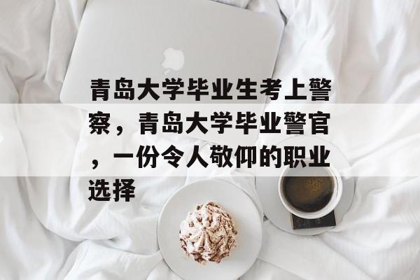青岛大学毕业生考上警察,青岛大学毕业警官,一份令人敬仰的职业选择 青岛大学毕业生考上警察,青岛大学毕业警官,一份令人敬仰的职业选择