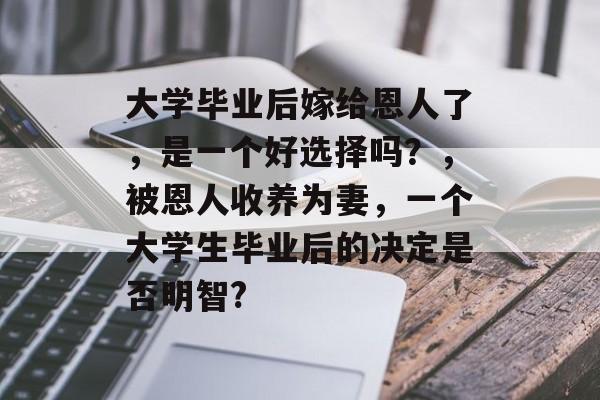 大学毕业后嫁给恩人了,是一个好选择吗?,被恩人收养为妻,一个大学生毕业后的决定是否明智? 大学毕业后嫁给恩人了,是一个好选择吗?,被恩人收养为妻,一个大学生毕业后的决定是否明智?