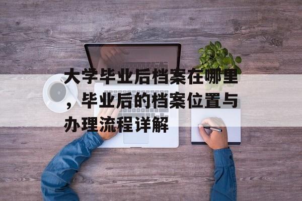 大学毕业后档案在哪里,毕业后的档案位置与办理流程详解 大学毕业后档案在哪里,毕业后的档案位置与办理流程详解