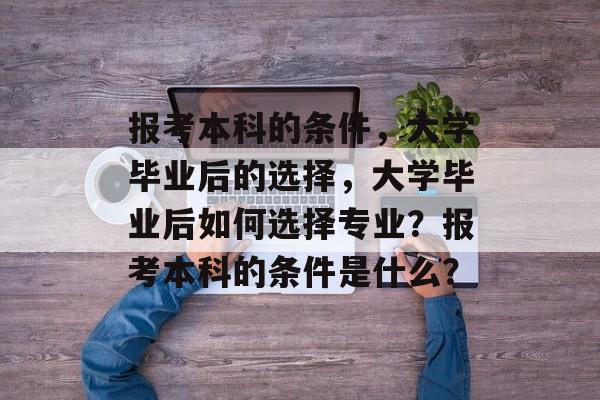 报考本科的条件,大学毕业后的选择,大学毕业后如何选择专业?报考本科的条件是什么? 报考本科的条件,大学毕业后的选择,大学毕业后如何选择专业?报考本科的条件是什么?