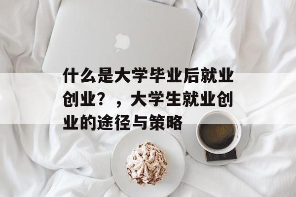 什么是大学毕业后就业创业?,大学生就业创业的途径与策略 什么是大学毕业后就业创业?,大学生就业创业的途径与策略