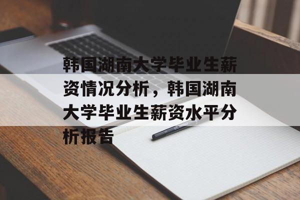 韩国湖南大学毕业生薪资情况分析,韩国湖南大学毕业生薪资水平分析报告 韩国湖南大学毕业生薪资情况分析,韩国湖南大学毕业生薪资水平分析报告