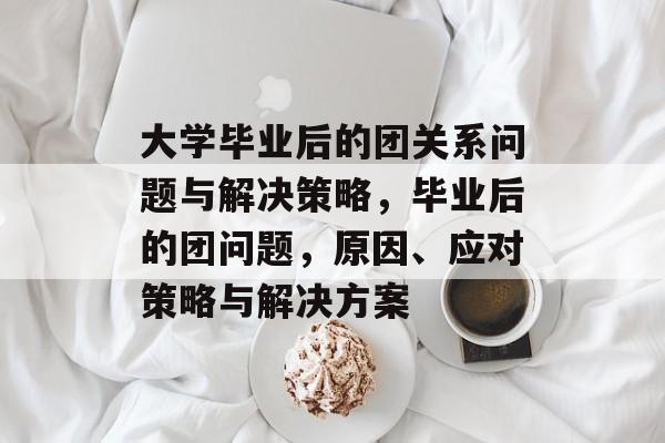 大学毕业后的团关系问题与解决策略,毕业后的团问题,原因、应对策略与解决方案 大学毕业后的团关系问题与解决策略,毕业后的团问题,原因、应对策略与解决方案