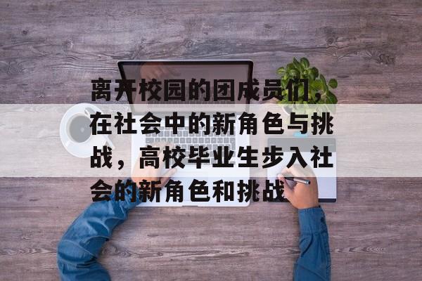 离开校园的团成员们，在社会中的新角色与挑战，高校毕业生步入社会的新角色和挑战