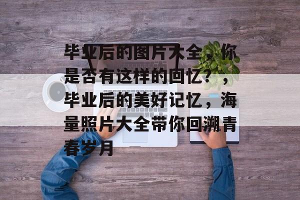 毕业后的图片大全,你是否有这样的回忆?,毕业后的美好记忆,海量照片大全带你回溯青春岁月 毕业后的图片大全,你是否有这样的回忆?,毕业后的美好记忆,海量照片大全带你回溯青春岁月
