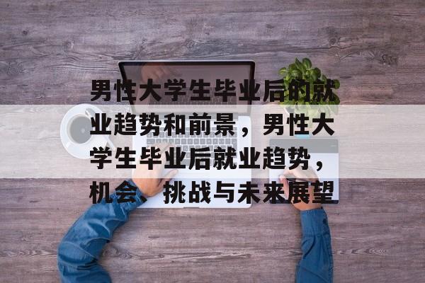 男性大学生毕业后的就业趋势和前景,男性大学生毕业后就业趋势,机会、挑战与未来展望 男性大学生毕业后的就业趋势和前景,男性大学生毕业后就业趋势,机会、挑战与未来展望