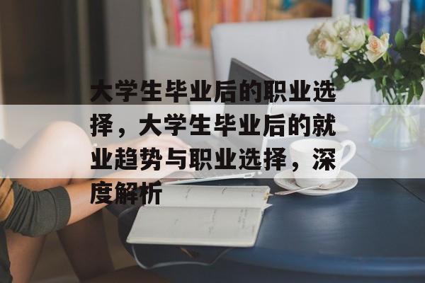 大学生毕业后的职业选择,大学生毕业后的就业趋势与职业选择,深度解析 大学生毕业后的职业选择,大学生毕业后的就业趋势与职业选择,深度解析