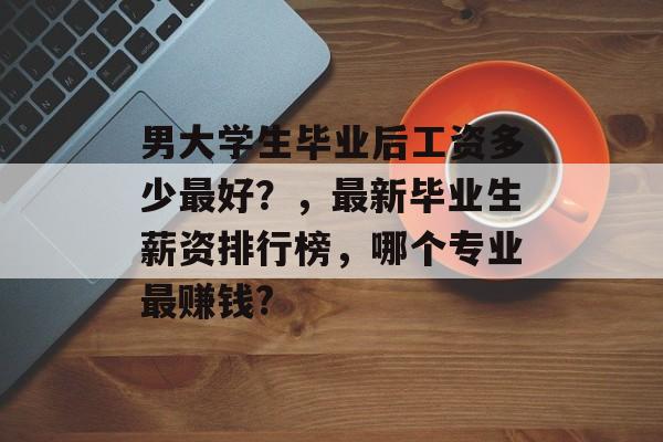 男大学生毕业后工资多少最好？，最新毕业生薪资排行榜，哪个专业最赚钱?