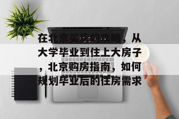 在北京买房的攻略，从大学毕业到住上大房子，北京购房指南，如何规划毕业后的住房需求