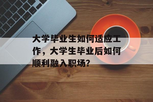 大学毕业生如何适应工作,大学生毕业后如何顺利融入职场? 大学毕业生如何适应工作,大学生毕业后如何顺利融入职场?