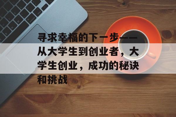 寻求幸福的下一步——从大学生到创业者,大学生创业,成功的秘诀和挑战 寻求幸福的下一步——从大学生到创业者,大学生创业,成功的秘诀和挑战