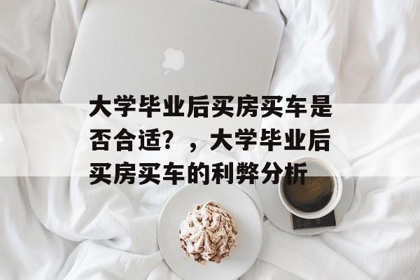 大学毕业后买房买车是否合适？，大学毕业后买房买车的利弊分析