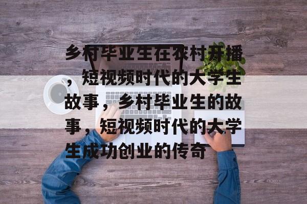 乡村毕业生在农村开播，短视频时代的大学生故事，乡村毕业生的故事，短视频时代的大学生成功创业的传奇