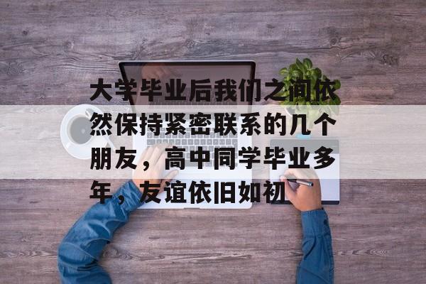 大学毕业后我们之间依然保持紧密联系的几个朋友，高中同学毕业多年，友谊依旧如初