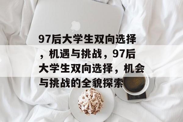 97后大学生双向选择,机遇与挑战,97后大学生双向选择,机会与挑战的全貌探索 97后大学生双向选择,机遇与挑战,97后大学生双向选择,机会与挑战的全貌探索