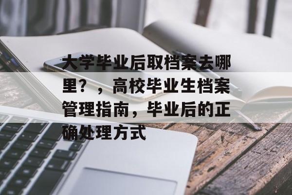 大学毕业后取档案去哪里？，高校毕业生档案管理指南，毕业后的正确处理方式