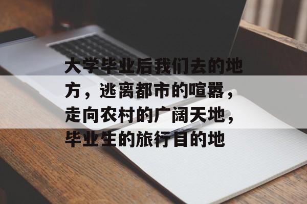 大学毕业后我们去的地方,逃离都市的喧嚣,走向农村的广阔天地,毕业生的旅行目的地 大学毕业后我们去的地方,逃离都市的喧嚣,走向农村的广阔天地,毕业生的旅行目的地