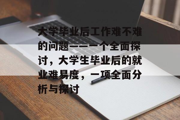 大学毕业后工作难不难的问题——一个全面探讨,大学生毕业后的就业难易度,一项全面分析与探讨 大学毕业后工作难不难的问题——一个全面探讨,大学生毕业后的就业难易度,一项全面分析与探讨