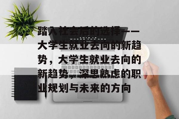 踏入社会后的选择——大学生就业去向的新趋势,大学生就业去向的新趋势,深思熟虑的职业规划与未来的方向 踏入社会后的选择——大学生就业去向的新趋势,大学生就业去向的新趋势,深思熟虑的职业规划与未来的方向