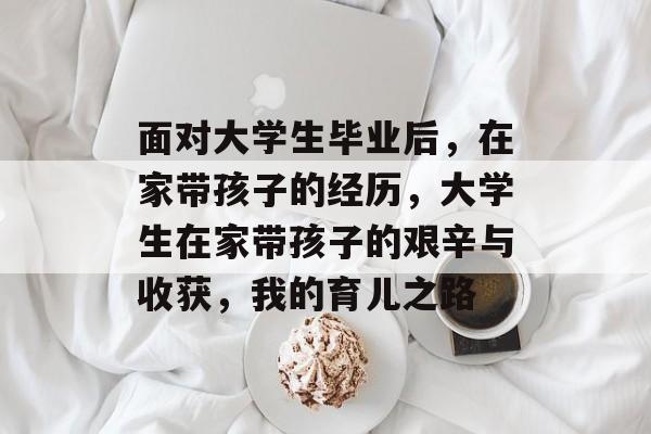 面对大学生毕业后，在家带孩子的经历，大学生在家带孩子的艰辛与收获，我的育儿之路