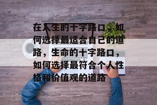 在人生的十字路口,如何选择最适合自己的道路,生命的十字路口,如何选择最符合个人性格和价值观的道路 在人生的十字路口,如何选择最适合自己的道路,生命的十字路口,如何选择最符合个人性格和价值观的道路