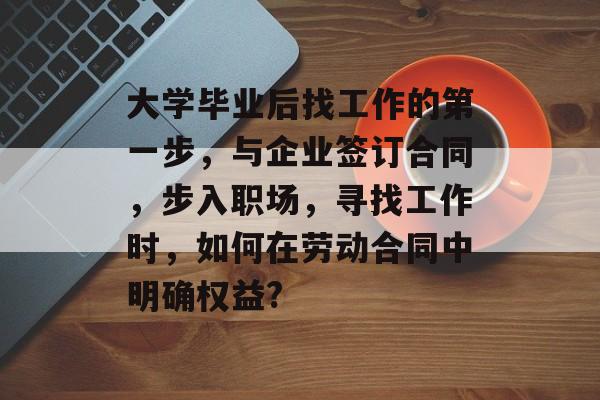 大学毕业后找工作的第一步,与企业签订合同,步入职场,寻找工作时,如何在劳动合同中明确权益? 大学毕业后找工作的第一步,与企业签订合同,步入职场,寻找工作时,如何在劳动合同中明确权益?