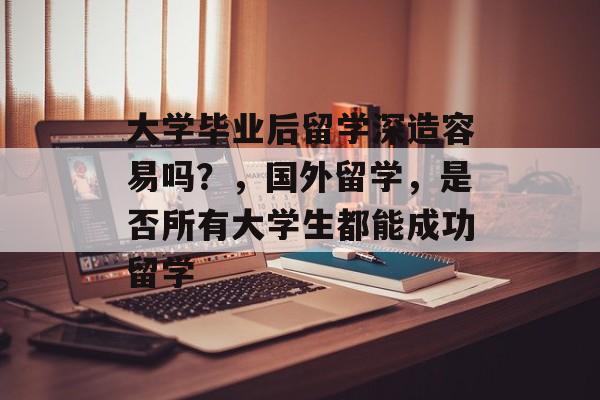 大学毕业后留学深造容易吗?,国外留学,是否所有大学生都能成功留学 大学毕业后留学深造容易吗?,国外留学,是否所有大学生都能成功留学