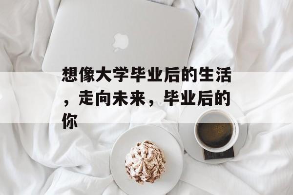想像大学毕业后的生活,走向未来,毕业后的你 想像大学毕业后的生活,走向未来,毕业后的你