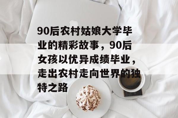 90后农村姑娘大学毕业的精彩故事,90后女孩以优异成绩毕业,走出农村走向世界的独特之路 90后农村姑娘大学毕业的精彩故事,90后女孩以优异成绩毕业,走出农村走向世界的独特之路