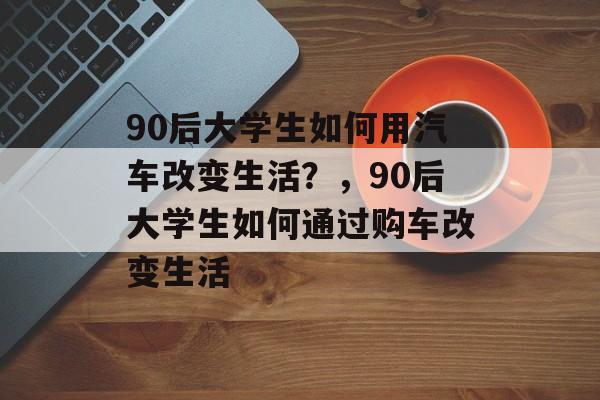 90后大学生如何用汽车改变生活？，90后大学生如何通过购车改变生活