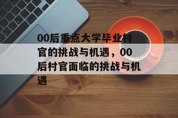 00后重点大学毕业村官的挑战与机遇，00后村官面临的挑战与机遇